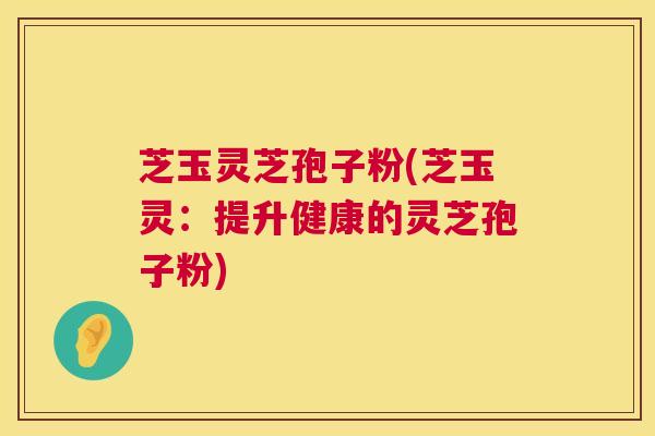 芝玉灵芝孢子粉(芝玉灵:提升健康的灵芝孢子粉) 芝玉灵芝孢子粉(芝玉灵:提升健康的灵芝孢子粉)