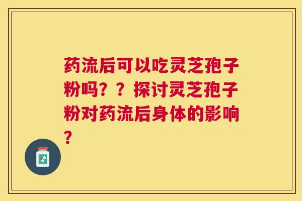药流后可以吃灵芝孢子粉吗??探讨灵芝孢子粉对药流后身体的影响? 药流后可以吃灵芝孢子粉吗??探讨灵芝孢子粉对药流后身体的影响?