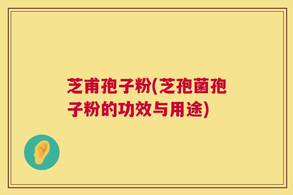 芝甫孢子粉(芝孢菌孢子粉的功效与用途) 芝甫孢子粉(芝孢菌孢子粉的功效与用途)