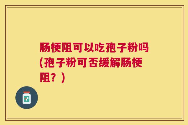 肠梗阻可以吃孢子粉吗(孢子粉可否缓解肠梗阻?) 肠梗阻可以吃孢子粉吗(孢子粉可否缓解肠梗阻?)