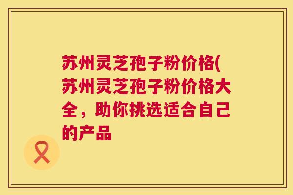 苏州灵芝孢子粉价格(苏州灵芝孢子粉价格大全,助你挑选适合自己的产品 苏州灵芝孢子粉价格(苏州灵芝孢子粉价格大全,助你挑选适合自己的产品