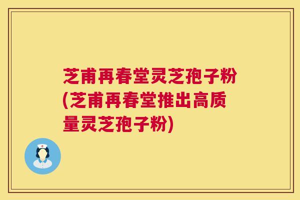 芝甫再春堂灵芝孢子粉(芝甫再春堂推出高质量灵芝孢子粉) 芝甫再春堂灵芝孢子粉(芝甫再春堂推出高质量灵芝孢子粉)