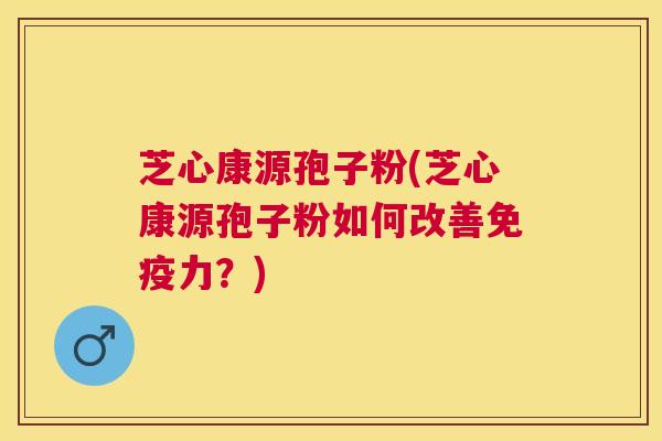 芝心康源孢子粉(芝心康源孢子粉如何改善免疫力?) 芝心康源孢子粉(芝心康源孢子粉如何改善免疫力?)