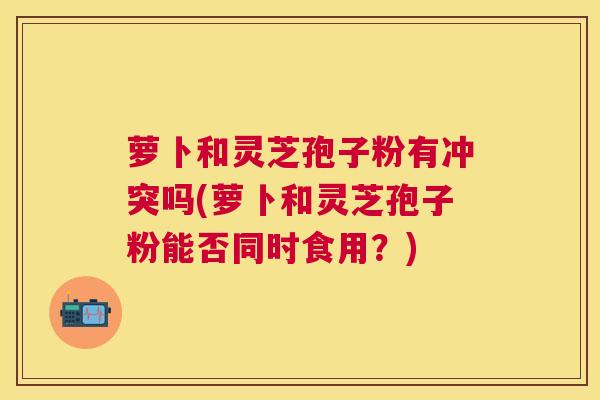 萝卜和灵芝孢子粉有冲突吗(萝卜和灵芝孢子粉能否同时食用?) 萝卜和灵芝孢子粉有冲突吗(萝卜和灵芝孢子粉能否同时食用?)
