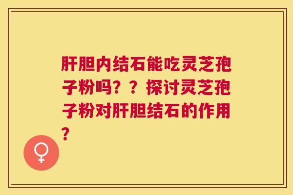 胆内结石能吃灵芝孢子粉吗??探讨灵芝孢子粉对胆结石的作用? 胆内结石能吃灵芝孢子粉吗??探讨灵芝孢子粉对胆结石的作用?