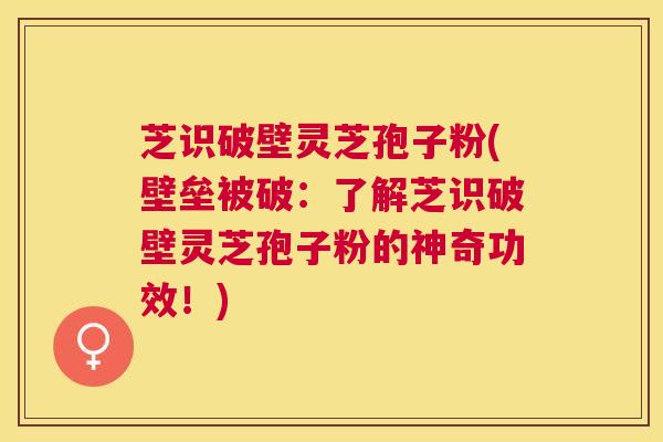 芝识破壁灵芝孢子粉(壁垒被破:了解芝识破壁灵芝孢子粉的神奇功效!) 芝识破壁灵芝孢子粉(壁垒被破:了解芝识破壁灵芝孢子粉的神奇功效!)