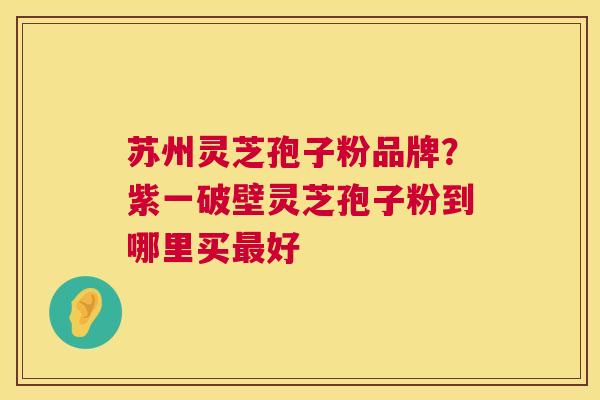 苏州灵芝孢子粉品牌?紫一破壁灵芝孢子粉到哪里买好 苏州灵芝孢子粉品牌?紫一破壁灵芝孢子粉到哪里买好
