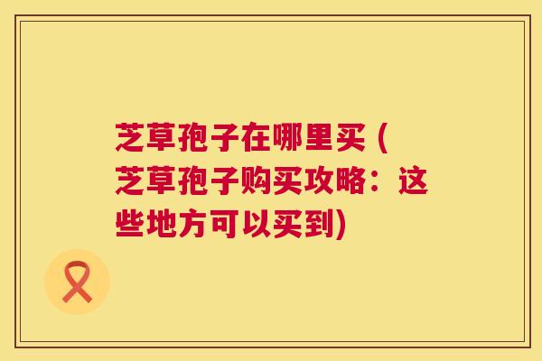 芝草孢子在哪里买 (芝草孢子购买攻略:这些地方可以买到) 芝草孢子在哪里买 (芝草孢子购买攻略:这些地方可以买到)
