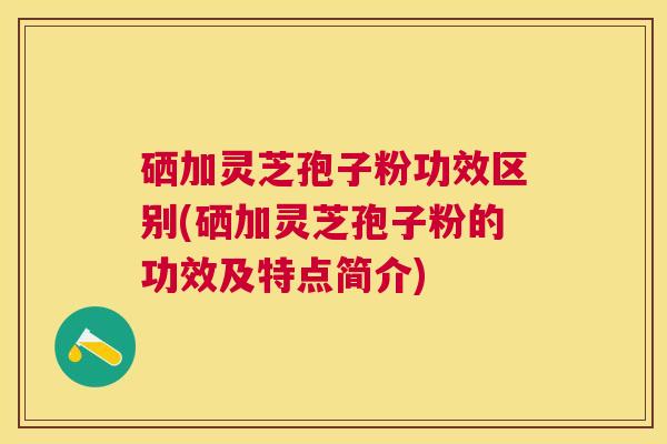 硒加灵芝孢子粉功效区别(硒加灵芝孢子粉的功效及特点简介) 硒加灵芝孢子粉功效区别(硒加灵芝孢子粉的功效及特点简介)