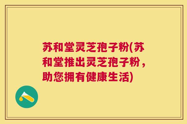 苏和堂灵芝孢子粉(苏和堂推出灵芝孢子粉,助您拥有健康生活) 苏和堂灵芝孢子粉(苏和堂推出灵芝孢子粉,助您拥有健康生活)