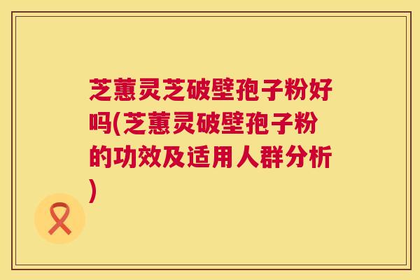 芝蕙灵芝破壁孢子粉好吗(芝蕙灵破壁孢子粉的功效及适用人群分析) 芝蕙灵芝破壁孢子粉好吗(芝蕙灵破壁孢子粉的功效及适用人群分析)