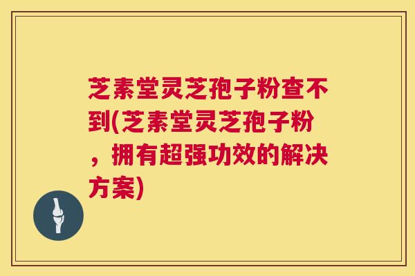 芝素堂灵芝孢子粉查不到(芝素堂灵芝孢子粉,拥有超强功效的解决方案) 芝素堂灵芝孢子粉查不到(芝素堂灵芝孢子粉,拥有超强功效的解决方案)