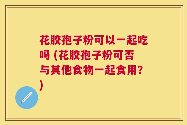花胶孢子粉可以一起吃吗 (花胶孢子粉可否与其他食物一起食用?) 花胶孢子粉可以一起吃吗 (花胶孢子粉可否与其他食物一起食用?)