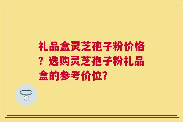 礼品盒灵芝孢子粉价格?选购灵芝孢子粉礼品盒的参考价位? 礼品盒灵芝孢子粉价格?选购灵芝孢子粉礼品盒的参考价位?