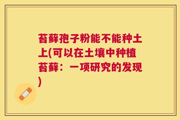 苔藓孢子粉能不能种土上(可以在土壤中种植苔藓:一项研究的发现) 苔藓孢子粉能不能种土上(可以在土壤中种植苔藓:一项研究的发现)
