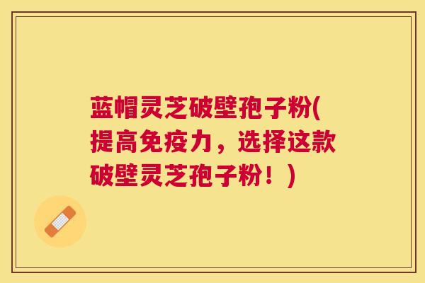 蓝帽灵芝破壁孢子粉(提高免疫力,选择这款破壁灵芝孢子粉!) 蓝帽灵芝破壁孢子粉(提高免疫力,选择这款破壁灵芝孢子粉!)