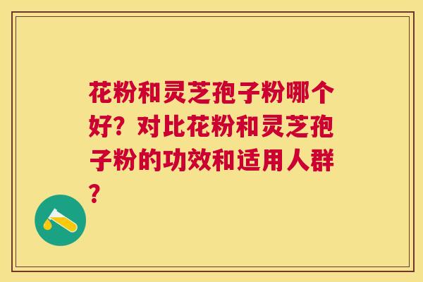 花粉和灵芝孢子粉哪个好?对比花粉和灵芝孢子粉的功效和适用人群? 花粉和灵芝孢子粉哪个好?对比花粉和灵芝孢子粉的功效和适用人群?
