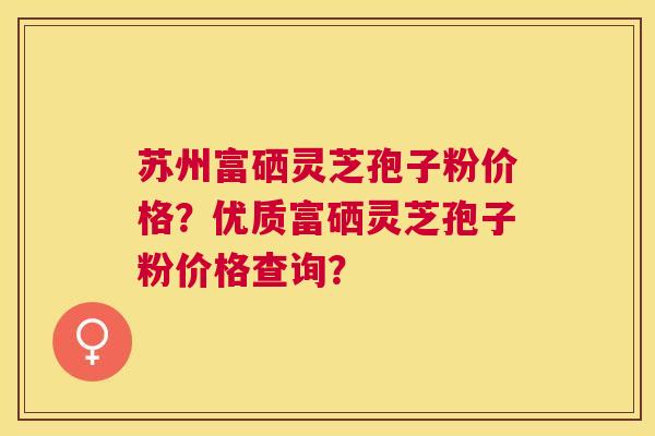 苏州富硒灵芝孢子粉价格?优质富硒灵芝孢子粉价格查询? 苏州富硒灵芝孢子粉价格?优质富硒灵芝孢子粉价格查询?