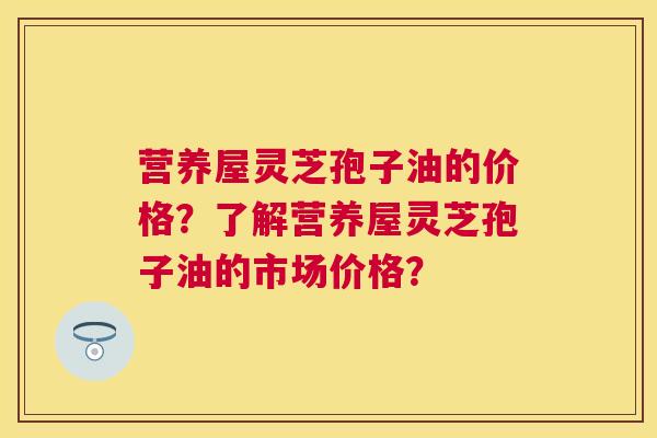 营养屋灵芝孢子油的价格?了解营养屋灵芝孢子油的市场价格? 营养屋灵芝孢子油的价格?了解营养屋灵芝孢子油的市场价格?