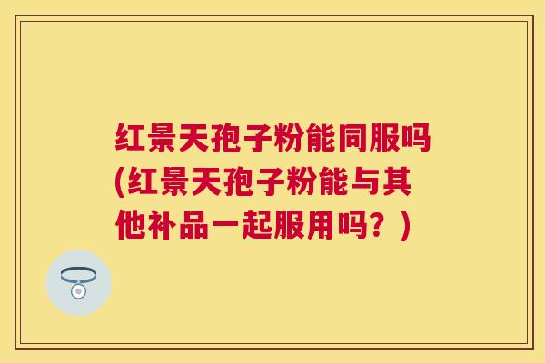 红景天孢子粉能同服吗(红景天孢子粉能与其他补品一起服用吗?) 红景天孢子粉能同服吗(红景天孢子粉能与其他补品一起服用吗?)