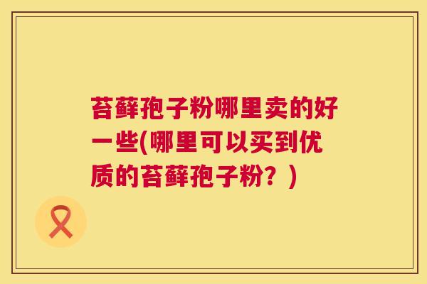 苔藓孢子粉哪里卖的好一些(哪里可以买到优质的苔藓孢子粉?) 苔藓孢子粉哪里卖的好一些(哪里可以买到优质的苔藓孢子粉?)