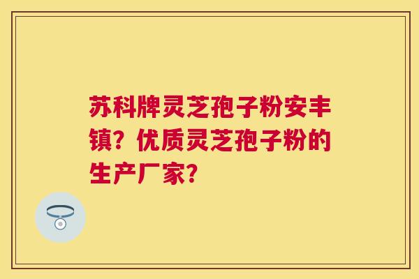 苏科牌灵芝孢子粉安丰镇？优质灵芝孢子粉的生产厂家？