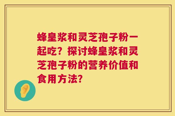 蜂皇浆和灵芝孢子粉一起吃?探讨蜂皇浆和灵芝孢子粉的营养价值和食用方法? 蜂皇浆和灵芝孢子粉一起吃?探讨蜂皇浆和灵芝孢子粉的营养价值和食用方法?