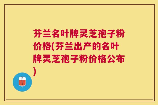 芬兰名叶牌灵芝孢子粉价格(芬兰出产的名叶牌灵芝孢子粉价格公布)