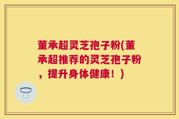 董承超灵芝孢子粉(董承超推荐的灵芝孢子粉,提升身体健康!) 董承超灵芝孢子粉(董承超推荐的灵芝孢子粉,提升身体健康!)
