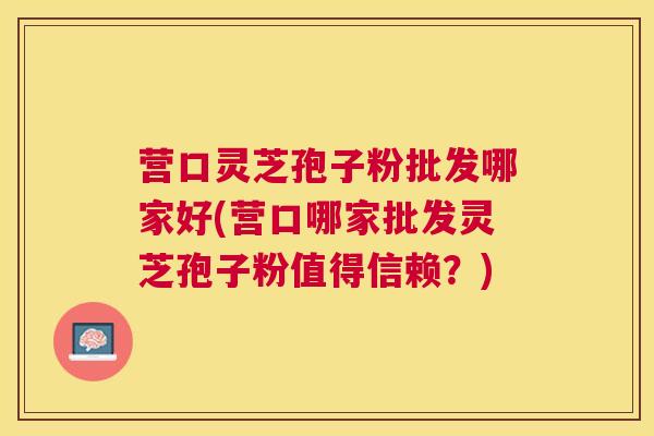 营口灵芝孢子粉批发哪家好(营口哪家批发灵芝孢子粉值得信赖?) 营口灵芝孢子粉批发哪家好(营口哪家批发灵芝孢子粉值得信赖?)