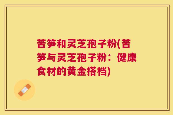 苦笋和灵芝孢子粉(苦笋与灵芝孢子粉：健康食材的黄金搭档)