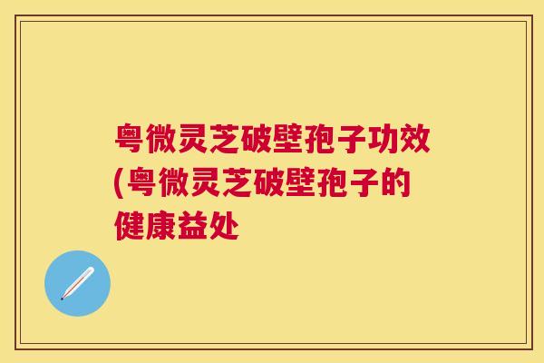 粤微灵芝破壁孢子功效(粤微灵芝破壁孢子的健康益处 粤微灵芝破壁孢子功效(粤微灵芝破壁孢子的健康益处