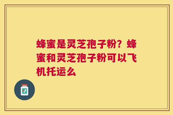 蜂蜜是灵芝孢子粉?蜂蜜和灵芝孢子粉可以飞机托运么 蜂蜜是灵芝孢子粉?蜂蜜和灵芝孢子粉可以飞机托运么