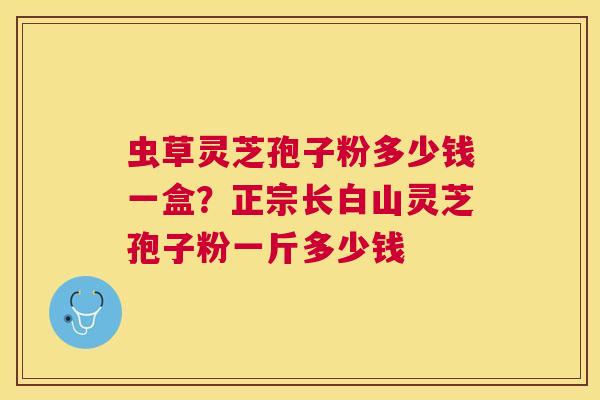 虫草灵芝孢子粉多少钱一盒?正宗长白山灵芝孢子粉一斤多少钱 虫草灵芝孢子粉多少钱一盒?正宗长白山灵芝孢子粉一斤多少钱