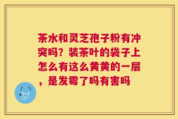 茶水和灵芝孢子粉有冲突吗?装茶叶的袋子上怎么有这么黄黄的一层,是发霉了吗有害吗 茶水和灵芝孢子粉有冲突吗?装茶叶的袋子上怎么有这么黄黄的一层,是发霉了吗有害吗
