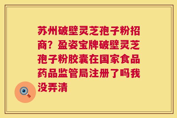 苏州破壁灵芝孢子粉招商?盈姿宝牌破壁灵芝孢子粉胶囊在国家食品药品监管局注册了吗我没弄清 苏州破壁灵芝孢子粉招商?盈姿宝牌破壁灵芝孢子粉胶囊在国家食品药品监管局注册了吗我没弄清