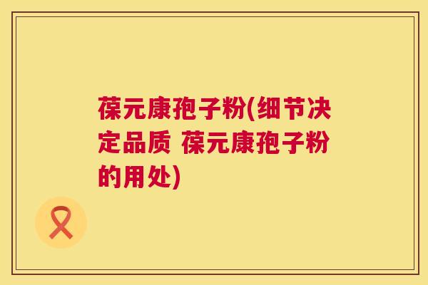 葆元康孢子粉(细节决定品质 葆元康孢子粉的用处) 葆元康孢子粉(细节决定品质 葆元康孢子粉的用处)