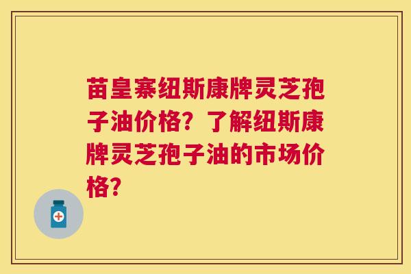 苗皇寨纽斯康牌灵芝孢子油价格?了解纽斯康牌灵芝孢子油的市场价格? 苗皇寨纽斯康牌灵芝孢子油价格?了解纽斯康牌灵芝孢子油的市场价格?