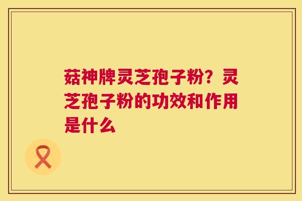 菇神牌灵芝孢子粉?灵芝孢子粉的功效和作用是什么 菇神牌灵芝孢子粉?灵芝孢子粉的功效和作用是什么