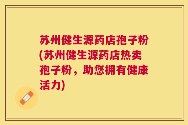 苏州健生源药店孢子粉(苏州健生源药店热卖孢子粉,助您拥有健康活力) 苏州健生源药店孢子粉(苏州健生源药店热卖孢子粉,助您拥有健康活力)