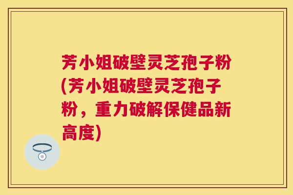 芳小姐破壁灵芝孢子粉(芳小姐破壁灵芝孢子粉,重力破解保健品新高度) 芳小姐破壁灵芝孢子粉(芳小姐破壁灵芝孢子粉,重力破解保健品新高度)