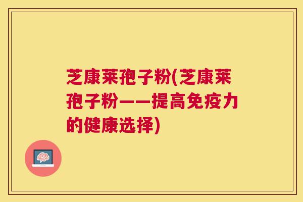 芝康莱孢子粉(芝康莱孢子粉——提高免疫力的健康选择) 芝康莱孢子粉(芝康莱孢子粉——提高免疫力的健康选择)