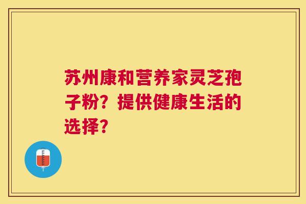 苏州康和营养家灵芝孢子粉?提供健康生活的选择? 苏州康和营养家灵芝孢子粉?提供健康生活的选择?