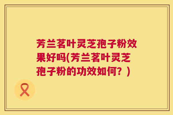 芳兰茗叶灵芝孢子粉效果好吗(芳兰茗叶灵芝孢子粉的功效如何?) 芳兰茗叶灵芝孢子粉效果好吗(芳兰茗叶灵芝孢子粉的功效如何?)