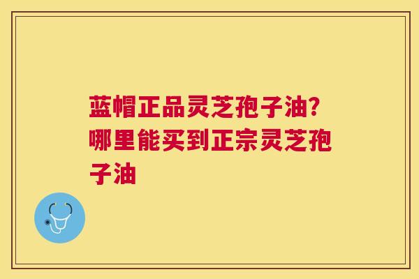 蓝帽正品灵芝孢子油?哪里能买到正宗灵芝孢子油 蓝帽正品灵芝孢子油?哪里能买到正宗灵芝孢子油