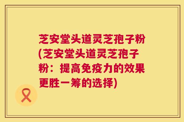 芝安堂头道灵芝孢子粉(芝安堂头道灵芝孢子粉:提高免疫力的效果更胜一筹的选择) 芝安堂头道灵芝孢子粉(芝安堂头道灵芝孢子粉:提高免疫力的效果更胜一筹的选择)