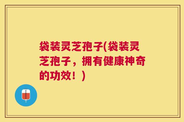 袋装灵芝孢子(袋装灵芝孢子,拥有健康神奇的功效!) 袋装灵芝孢子(袋装灵芝孢子,拥有健康神奇的功效!)