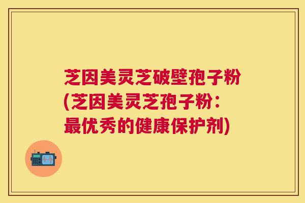 芝因美灵芝破壁孢子粉(芝因美灵芝孢子粉:优秀的健康保护剂) 芝因美灵芝破壁孢子粉(芝因美灵芝孢子粉:优秀的健康保护剂)