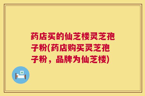 药店买的仙芝楼灵芝孢子粉(药店购买灵芝孢子粉,品牌为仙芝楼) 药店买的仙芝楼灵芝孢子粉(药店购买灵芝孢子粉,品牌为仙芝楼)