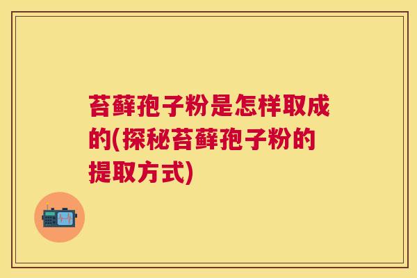 苔藓孢子粉是怎样取成的(探秘苔藓孢子粉的提取方式) 苔藓孢子粉是怎样取成的(探秘苔藓孢子粉的提取方式)